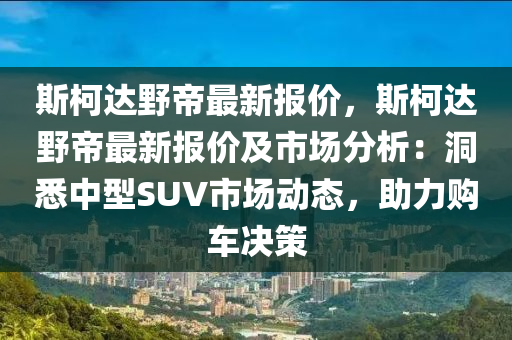 斯柯达野帝最新报价，斯柯达野帝最新报价及市场分析：洞悉中型SUV市场动态，助力购车决策