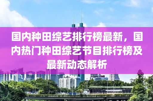 国内种田综艺排行榜最新，国内热门种田综艺节目排行榜及最新动态解析