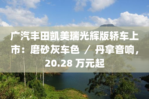 广汽丰田凯美瑞光辉版轿车上市：磨砂灰车色 ／ 丹拿音响，20.28 万元起