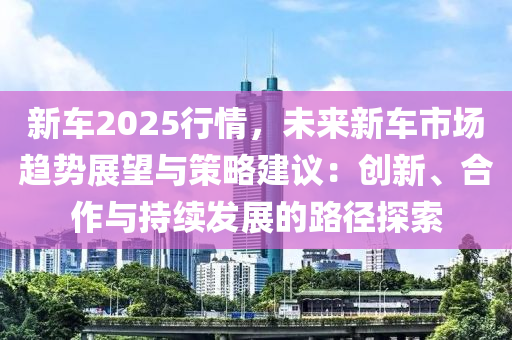 新车2025行情，未来新车市场趋势展望与策略建议：创新、合作与持续发展的路径探索