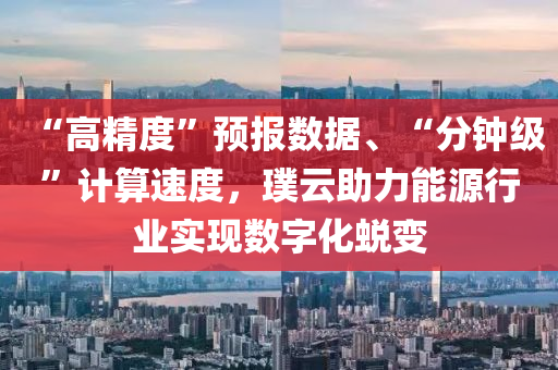 “高精度”预报数据、“分钟级”计算速度，璞云助力能源行业实现数字化蜕变