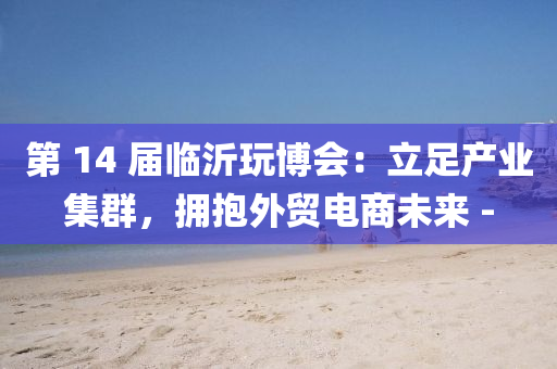第 14 届临沂玩博会：立足产业集群，拥抱外贸电商未来 -