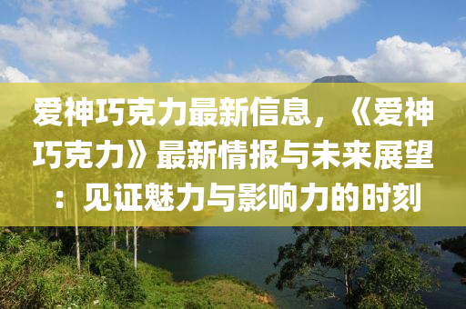 爱神巧克力最新信息，《爱神巧克力》最新情报与未来展望：见证魅力与影响力的时刻
