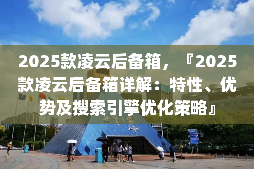 2025款凌云后备箱，『2025款凌云后备箱详解：特性、优势及搜索引擎优化策略』