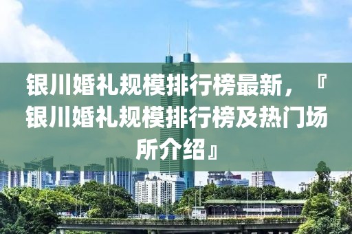 银川婚礼规模排行榜最新，『银川婚礼规模排行榜及热门场所介绍』
