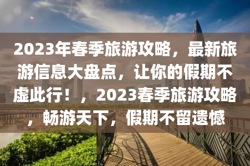 2023年春季旅游攻略，最新旅游信息大盘点，让你的假期不虚此行！，2023春季旅游攻略，畅游天下，假期不留遗憾