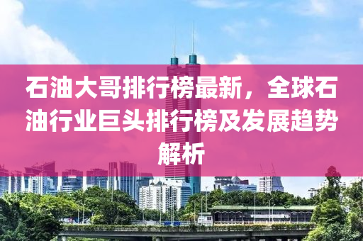 石油大哥排行榜最新，全球石油行业巨头排行榜及发展趋势解析