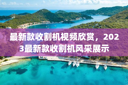 最新款收割机视频欣赏，2023最新款收割机风采展示