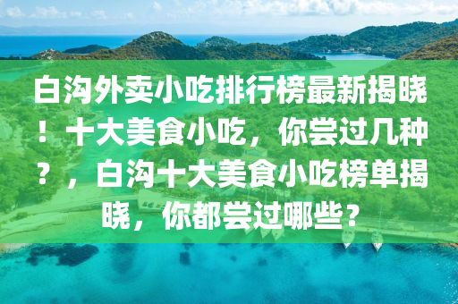 白沟外卖小吃排行榜最新揭晓！十大美食小吃，你尝过几种？，白沟十大美食小吃榜单揭晓，你都尝过哪些？