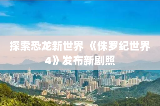 探索恐龙新世界 《侏罗纪世界4》发布新剧照