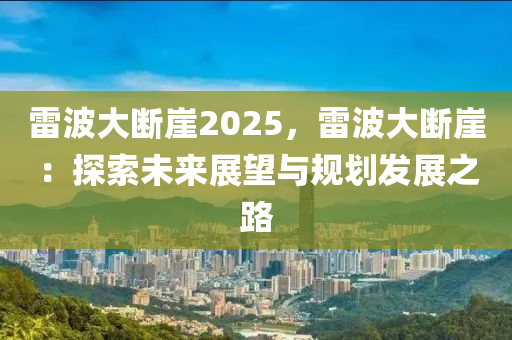 雷波大断崖2025，雷波大断崖：探索未来展望与规划发展之路