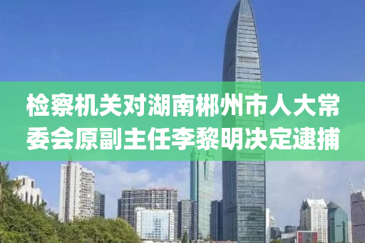 检察机关对湖南郴州市人大常委会原副主任李黎明决定逮捕