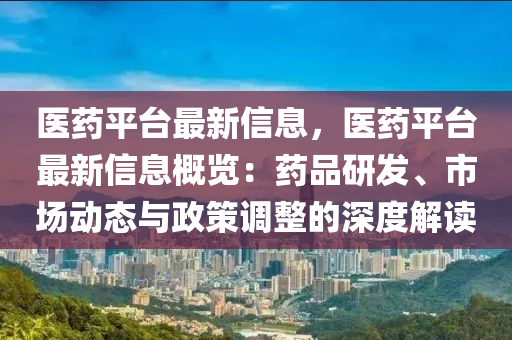 医药平台最新信息，医药平台最新信息概览：药品研发、市场动态与政策调整的深度解读