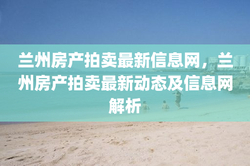 兰州房产拍卖最新信息网，兰州房产拍卖最新动态及信息网解析
