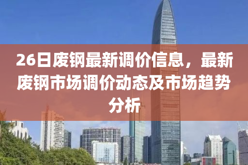 26日废钢最新调价信息，最新废钢市场调价动态及市场趋势分析