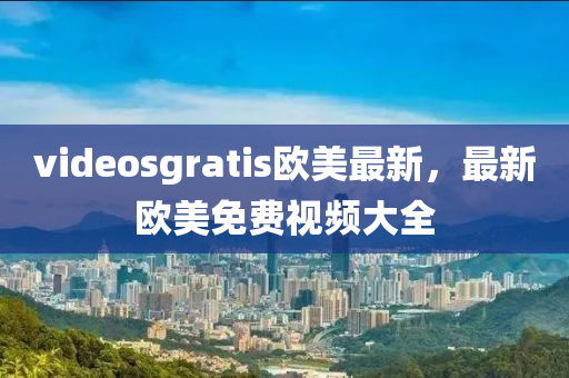 videosgratis欧美最新，最新欧美免费视频大全