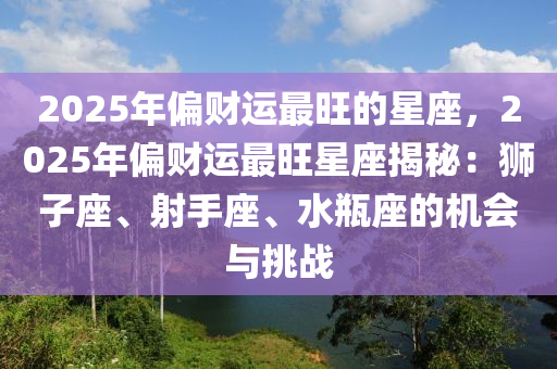 2025年偏财运最旺的星座，2025年偏财运最旺星座揭秘：狮子座、射手座、水瓶座的机会与挑战