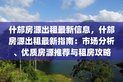 什邡房源出租最新信息，什邡房源出租最新指南：市场分析、优质房源推荐与租房攻略