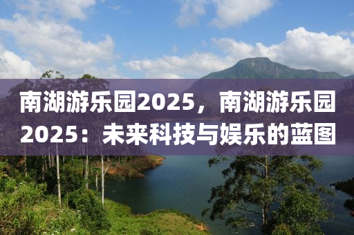 南湖游乐园2025，南湖游乐园2025：未来科技与娱乐的蓝图