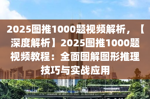 2025图推1000题视频解析，【深度解析】2025图推1000题视频教程：全面图解图形推理技巧与实战应用