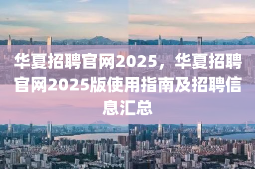 华夏招聘官网2025，华夏招聘官网2025版使用指南及招聘信息汇总