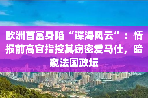 欧洲首富身陷“谍海风云”：情报前高官指控其窃密爱马仕，暗窥法国政坛