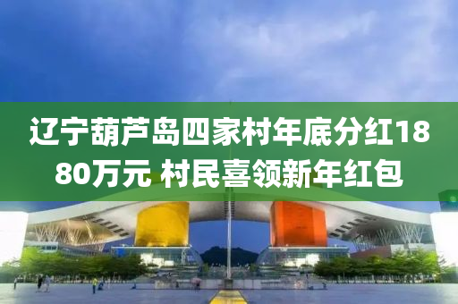 辽宁葫芦岛四家村年底分红1880万元 村民喜领新年红包