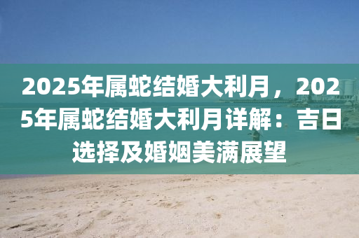 2025年属蛇结婚大利月，2025年属蛇结婚大利月详解：吉日选择及婚姻美满展望