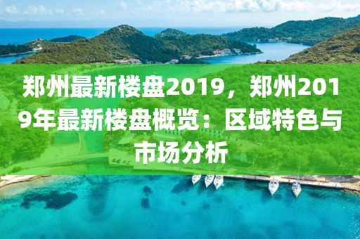 郑州最新楼盘2019，郑州2019年最新楼盘概览：区域特色与市场分析
