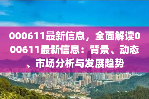 000611最新信息，全面解读000611最新信息：背景、动态、市场分析与发展趋势
