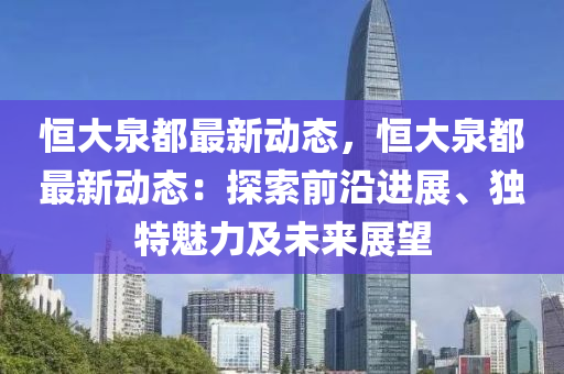 恒大泉都最新动态，恒大泉都最新动态：探索前沿进展、独特魅力及未来展望