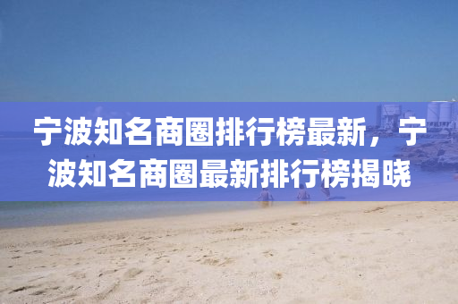 宁波知名商圈排行榜最新，宁波知名商圈最新排行榜揭晓
