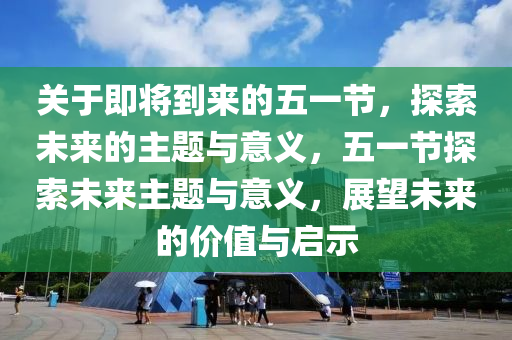 关于即将到来的五一节，探索未来的主题与意义，五一节探索未来主题与意义，展望未来的价值与启示