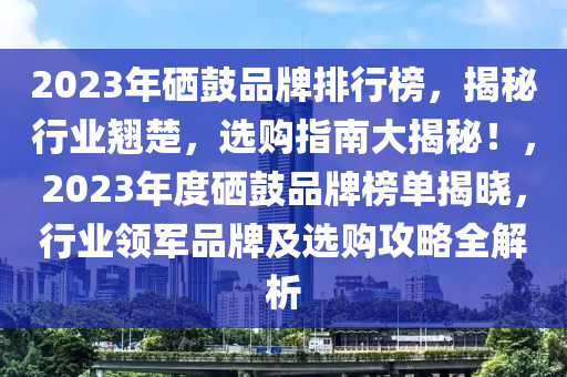 2023年硒鼓品牌排行榜，揭秘行业翘楚，选购指南大揭秘！，2023年度硒鼓品牌榜单揭晓，行业领军品牌及选购攻略全解析
