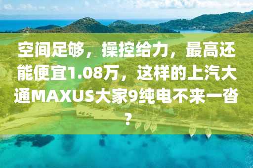空间足够，操控给力，最高还能便宜1.08万，这样的上汽大通MAXUS大家9纯电不来一沓？