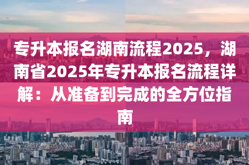 专升本报名湖南流程2025，湖南省2025年专升本报名流程详解：从准备到完成的全方位指南