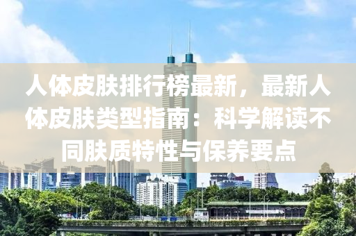 人体皮肤排行榜最新，最新人体皮肤类型指南：科学解读不同肤质特性与保养要点