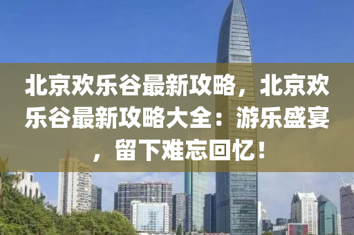 北京欢乐谷最新攻略，北京欢乐谷最新攻略大全：游乐盛宴，留下难忘回忆！