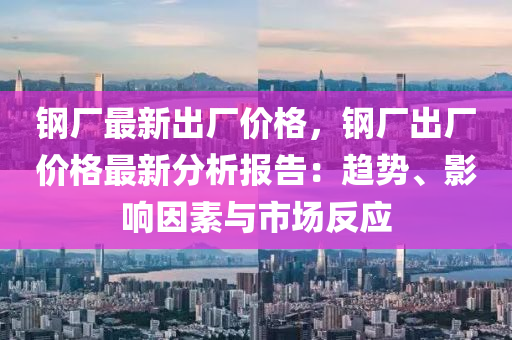 钢厂最新出厂价格，钢厂出厂价格最新分析报告：趋势、影响因素与市场反应