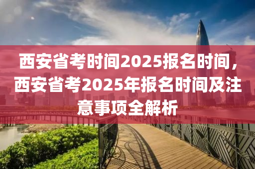 西安省考时间2025报名时间，西安省考2025年报名时间及注意事项全解析