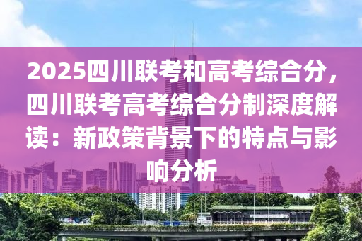 2025四川联考和高考综合分，四川联考高考综合分制深度解读：新政策背景下的特点与影响分析