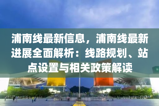 浦南线最新信息，浦南线最新进展全面解析：线路规划、站点设置与相关政策解读