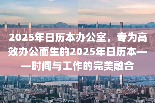 2025年日历本办公室，专为高效办公而生的2025年日历本——时间与工作的完美融合