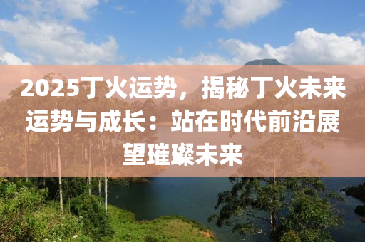 2025丁火运势，揭秘丁火未来运势与成长：站在时代前沿展望璀璨未来