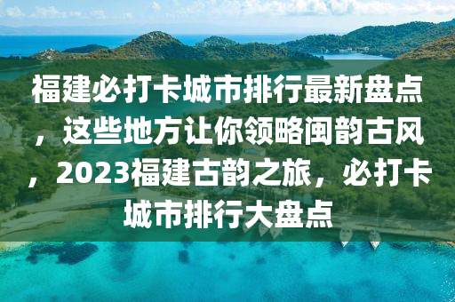 福建必打卡城市排行最新盘点，这些地方让你领略闽韵古风，2023福建古韵之旅，必打卡城市排行大盘点