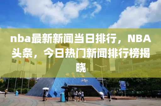 nba最新新闻当日排行，NBA头条，今日热门新闻排行榜揭晓