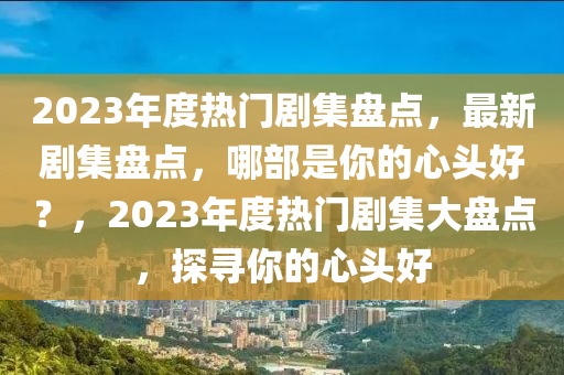 2023年度热门剧集盘点，最新剧集盘点，哪部是你的心头好？，2023年度热门剧集大盘点，探寻你的心头好