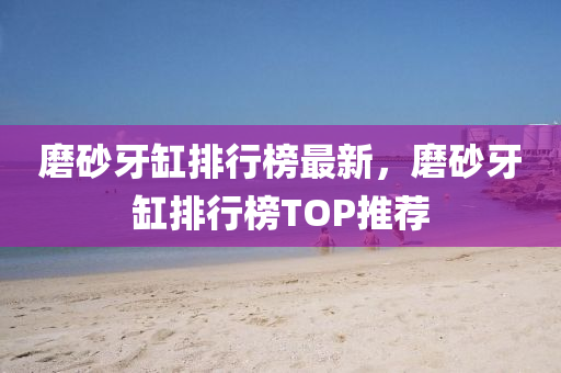 磨砂牙缸排行榜最新，磨砂牙缸排行榜TOP推荐