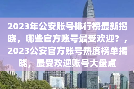 2023年公安账号排行榜最新揭晓，哪些官方账号最受欢迎？，2023公安官方账号热度榜单揭晓，最受欢迎账号大盘点
