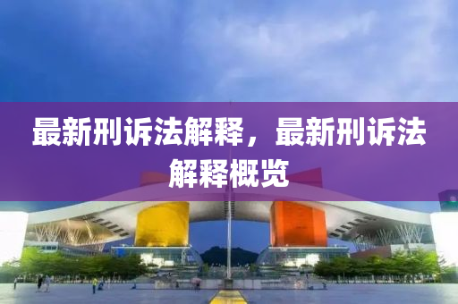 最新刑诉法解释，最新刑诉法解释概览